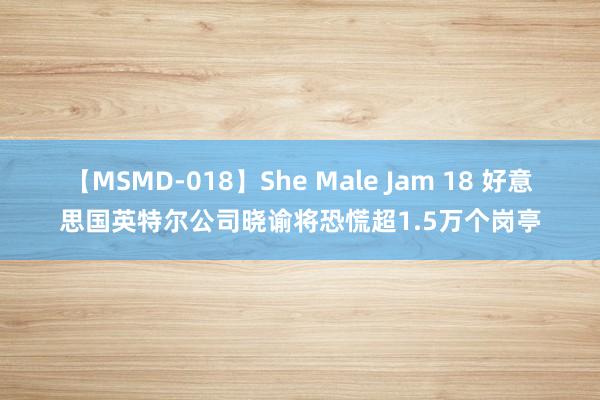 【MSMD-018】She Male Jam 18 好意思国英特尔公司晓谕将恐慌超1.5万个岗亭