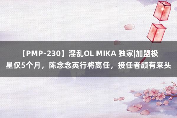 【PMP-230】淫乱OL MIKA 独家|加盟极星仅5个月，陈念念英行将离任，接任者颇有来头