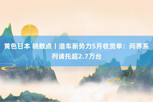 黄色日本 晓数点丨造车新势力5月收货单：问界系列请托超2.7万台