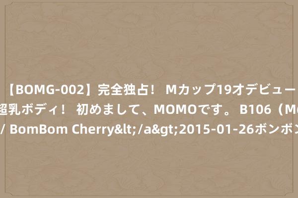 【BOMG-002】完全独占！ Mカップ19才デビュー！ 100万人に1人の超乳ボディ！ 初めまして、MOMOです。 B106（M65） W58 H85 / BomBom Cherry</a>2015-01-26ボンボンチェリー/妄想族&$BOMBO187分钟 丰田中国：一汽丰田、广汽丰田与雷克萨斯在中国商场销售的车型与认证违纪事件无关