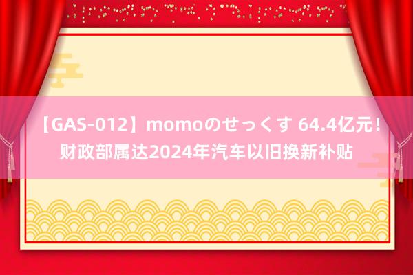 【GAS-012】momoのせっくす 64.4亿元！财政部属达2024年汽车以旧换新补贴