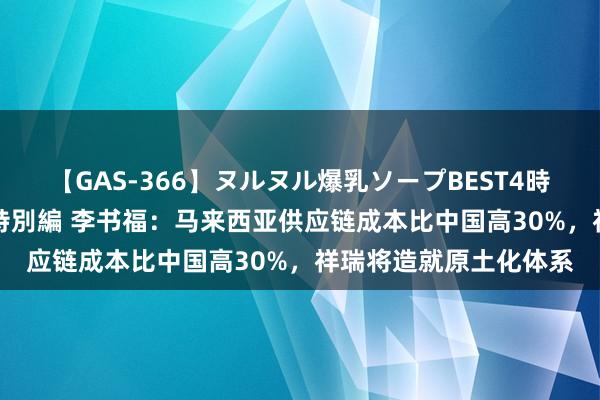 【GAS-366】ヌルヌル爆乳ソープBEST4時間 マットSEX騎乗位特別編 李书福：马来西亚供应链成本比中国高30%，祥瑞将造就原土化体系