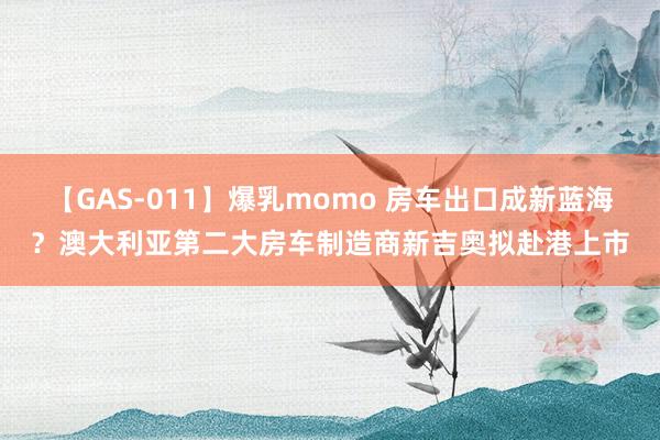 【GAS-011】爆乳momo 房车出口成新蓝海？澳大利亚第二大房车制造商新吉奥拟赴港上市