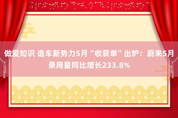 做爱知识 造车新势力5月“收获单”出炉：蔚来5月录用量同比增长233.8%