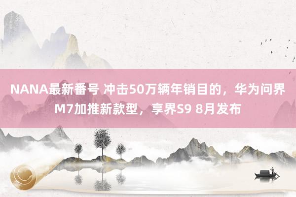 NANA最新番号 冲击50万辆年销目的，华为问界M7加推新款型，享界S9 8月发布