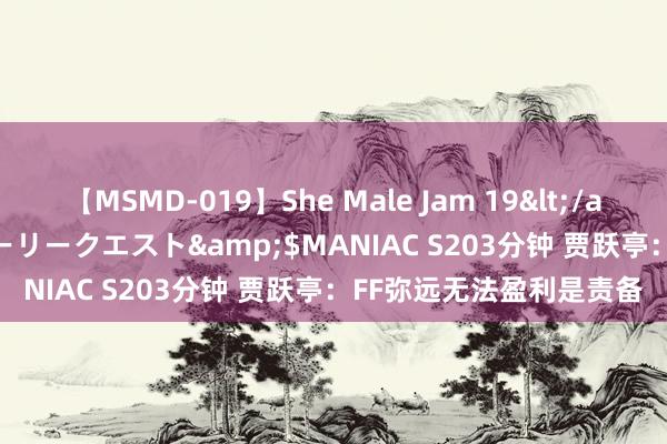 【MSMD-019】She Male Jam 19</a>2008-08-04グローリークエスト&$MANIAC S203分钟 贾跃亭：FF弥远无法盈利是责备