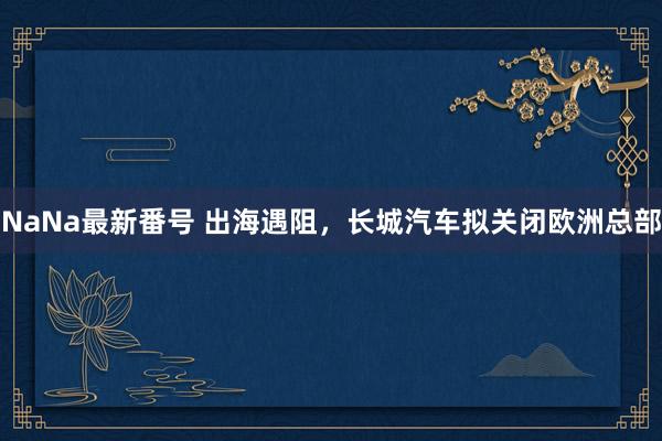 NaNa最新番号 出海遇阻，长城汽车拟关闭欧洲总部