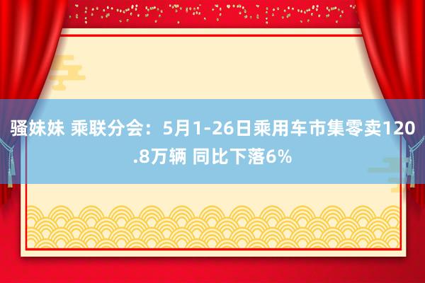 骚妹妹 乘联分会：5月1-26日乘用车市集零卖120.8万辆 同比下落6%