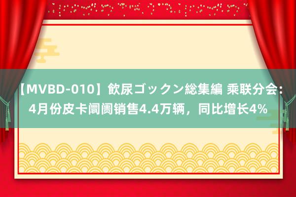 【MVBD-010】飲尿ゴックン総集編 乘联分会：4月份皮卡阛阓销售4.4万辆，同比增长4%