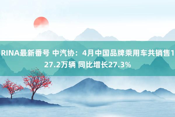 RINA最新番号 中汽协：4月中国品牌乘用车共销售127.2万辆 同比增长27.3%