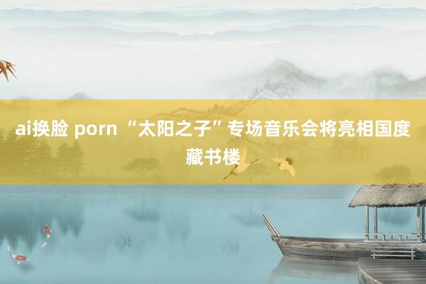 ai换脸 porn “太阳之子”专场音乐会将亮相国度藏书楼