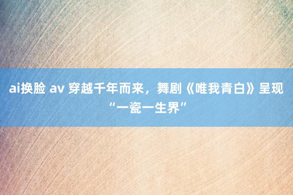 ai换脸 av 穿越千年而来，舞剧《唯我青白》呈现“一瓷一生界”