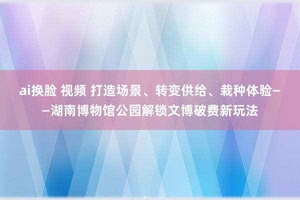 ai换脸 视频 打造场景、转变供给、栽种体验——湖南博物馆公园解锁文博破费新玩法