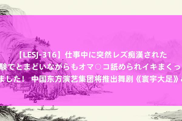 【LESJ-316】仕事中に突然レズ痴漢された私（ノンケ）初めての経験でとまどいながらもオマ○コ舐められイキまくっちゃいました！ 中国东方演艺集团将推出舞剧《寰宇大足》&#32;张翰等东说念主领衔