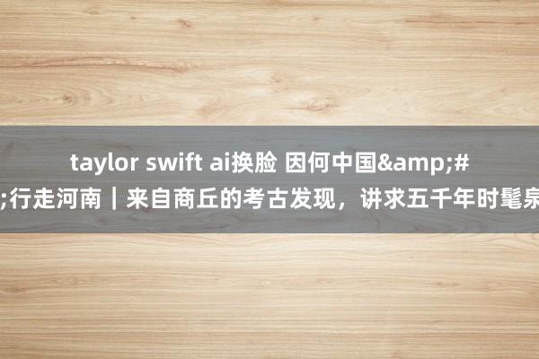 taylor swift ai换脸 因何中国&#32;行走河南｜来自商丘的考古发现，讲求五千年时髦泉源