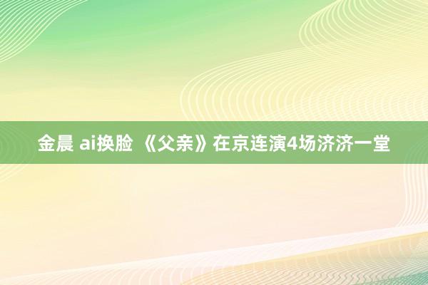 金晨 ai换脸 《父亲》在京连演4场济济一堂