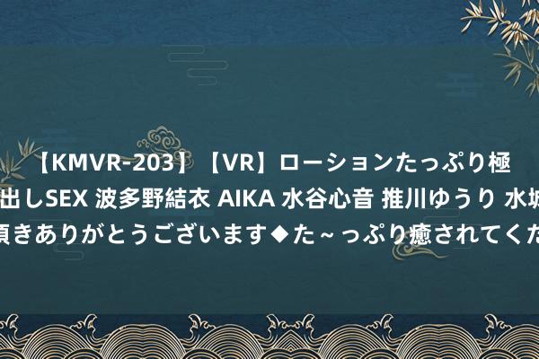 【KMVR-203】【VR】ローションたっぷり極上5人ソープ嬢と中出しSEX 波多野結衣 AIKA 水谷心音 推川ゆうり 水城奈緒 ～本日は御指名頂きありがとうございます◆た～っぷり癒されてくださいね◆～ 第十届“爱莲杯”宇宙青少年跳舞艺术总展演在京举行