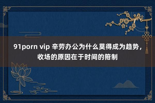 91porn vip 辛劳办公为什么莫得成为趋势，收场的原因在于时间的箝制