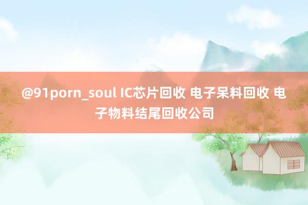 @91porn_soul IC芯片回收 电子呆料回收 电子物料结尾回收公司