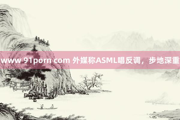 www 91porn com 外媒称ASML唱反调，步地深重