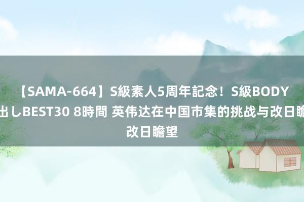 【SAMA-664】S級素人5周年記念！S級BODY中出しBEST30 8時間 英伟达在中国市集的挑战与改日瞻望