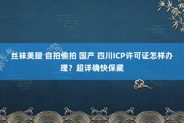 丝袜美腿 自拍偷拍 国产 四川ICP许可证怎样办理？超详确快保藏