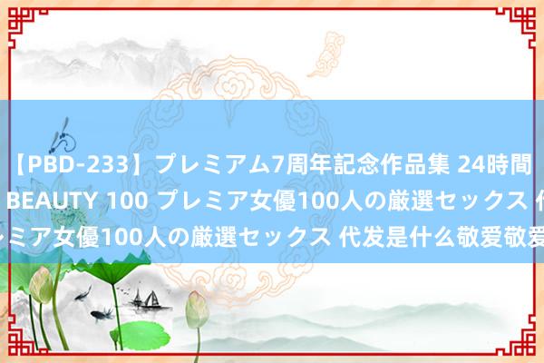 【PBD-233】プレミアム7周年記念作品集 24時間 PREMIUM STYLISH BEAUTY 100 プレミア女優100人の厳選セックス 代发是什么敬爱敬爱？