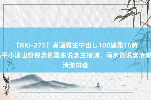 【RKI-275】高画質生中出し100連発16時間 昌平小汤山管说念机器东说念主检测，雨水管说念清淤排查