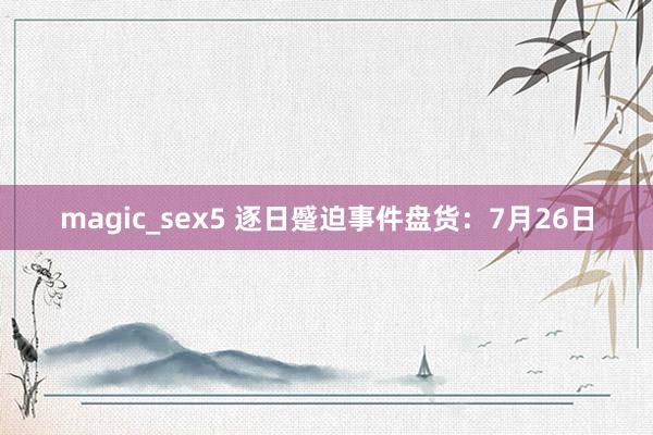 magic_sex5 逐日蹙迫事件盘货：7月26日