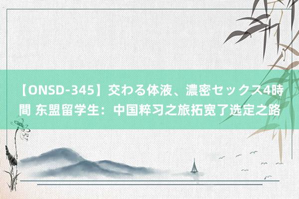 【ONSD-345】交わる体液、濃密セックス4時間 东盟留学生：中国粹习之旅拓宽了选定之路