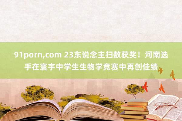 91porn,com 23东说念主扫数获奖！河南选手在寰宇中学生生物学竞赛中再创佳绩