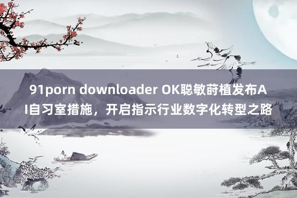 91porn downloader OK聪敏莳植发布AI自习室措施，开启指示行业数字化转型之路