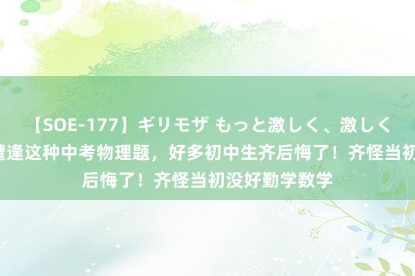 【SOE-177】ギリモザ もっと激しく、激しく突いて Ami 遭逢这种中考物理题，好多初中生齐后悔了！齐怪当初没好勤学数学