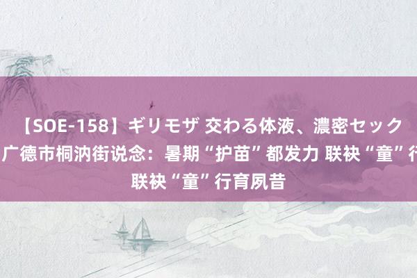 【SOE-158】ギリモザ 交わる体液、濃密セックス Ami 广德市桐汭街说念：暑期“护苗”都发力 联袂“童”行育夙昔