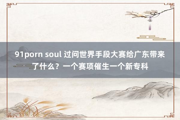 91porn soul 过问世界手段大赛给广东带来了什么？一个赛项催生一个新专科