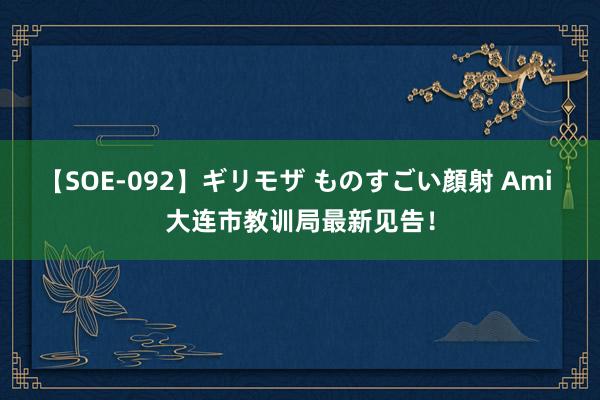 【SOE-092】ギリモザ ものすごい顔射 Ami 大连市教训局最新见告！