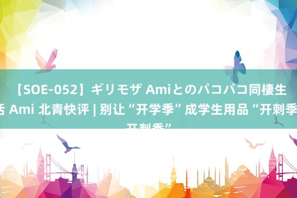 【SOE-052】ギリモザ Amiとのパコパコ同棲生活 Ami 北青快评 | 别让“开学季”成学生用品“开刺季”