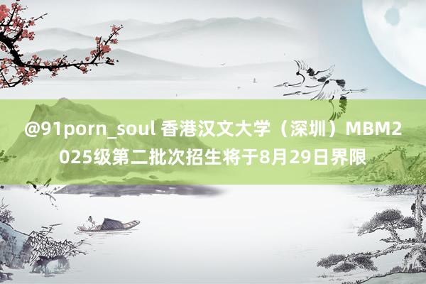 @91porn_soul 香港汉文大学（深圳）MBM2025级第二批次招生将于8月29日界限