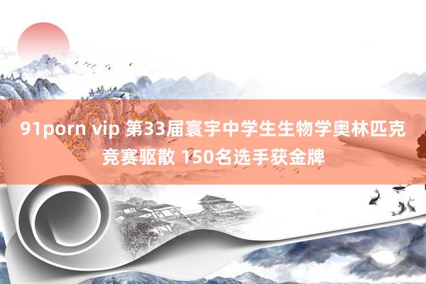 91porn vip 第33届寰宇中学生生物学奥林匹克竞赛驱散 150名选手获金牌