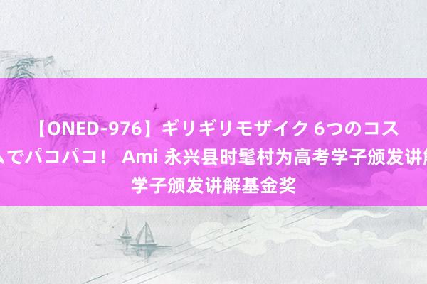 【ONED-976】ギリギリモザイク 6つのコスチュームでパコパコ！ Ami 永兴县时髦村为高考学子颁发讲解基金奖