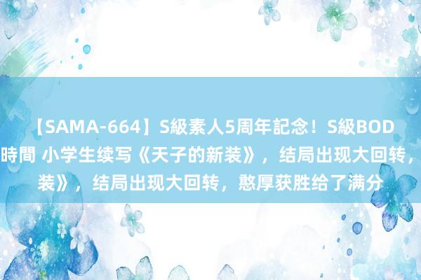 【SAMA-664】S級素人5周年記念！S級BODY中出しBEST30 8時間 小学生续写《天子的新装》，结局出现大回转，憨厚获胜给了满分