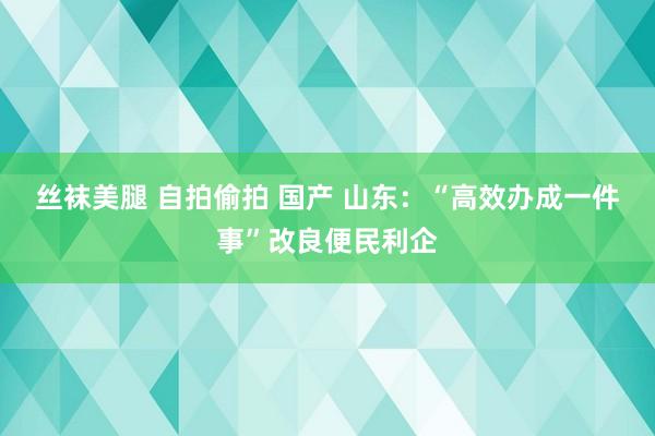 丝袜美腿 自拍偷拍 国产 山东：“高效办成一件事”改良便民利企