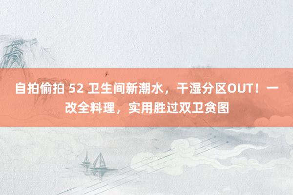 自拍偷拍 52 卫生间新潮水，干湿分区OUT！一改全料理，实用胜过双卫贪图