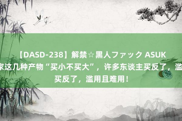 【DASD-238】解禁☆黒人ファック ASUKA 提议大家这几种产物“买小不买大”，许多东谈主买反了，滥用且难用！