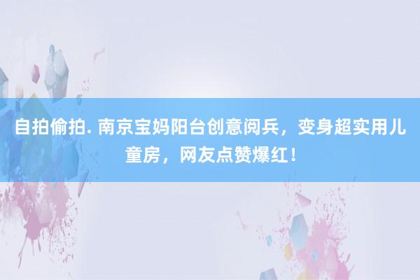 自拍偷拍. 南京宝妈阳台创意阅兵，变身超实用儿童房，网友点赞爆红！