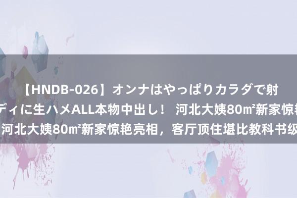 【HNDB-026】オンナはやっぱりカラダで射精する 厳選美巨乳ボディに生ハメALL本物中出し！ 河北大姨80㎡新家惊艳亮相，客厅顶住堪比教科书级温馨