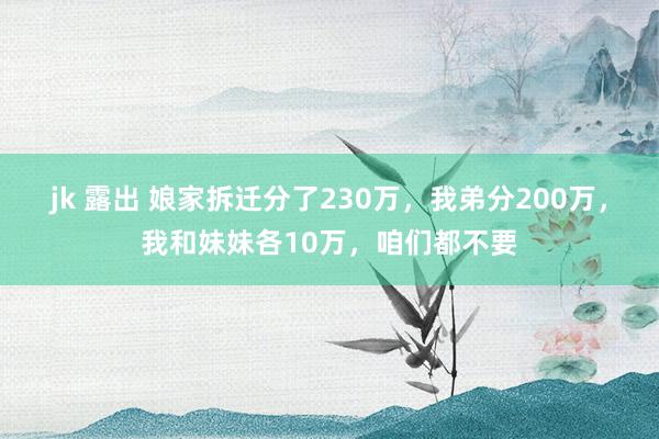 jk 露出 娘家拆迁分了230万，我弟分200万，我和妹妹各10万，咱们都不要