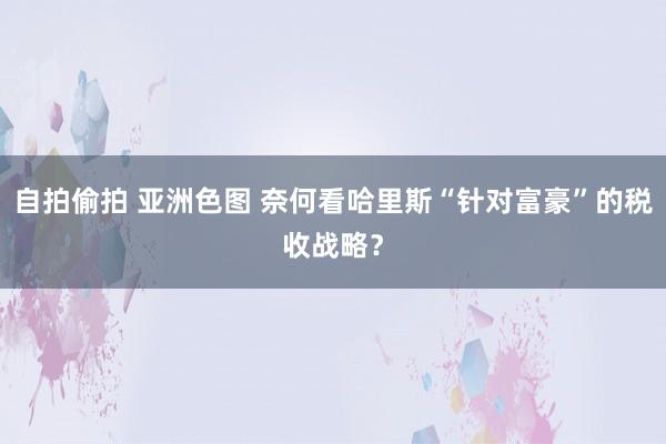 自拍偷拍 亚洲色图 奈何看哈里斯“针对富豪”的税收战略？