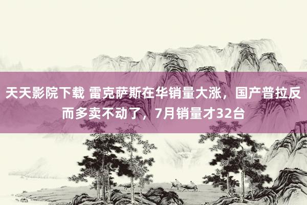 天天影院下载 雷克萨斯在华销量大涨，国产普拉反而多卖不动了，7月销量才32台