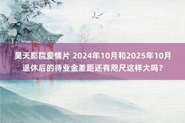 昊天影院爱情片 2024年10月和2025年10月退休后的待业金差距还有咫尺这样大吗？